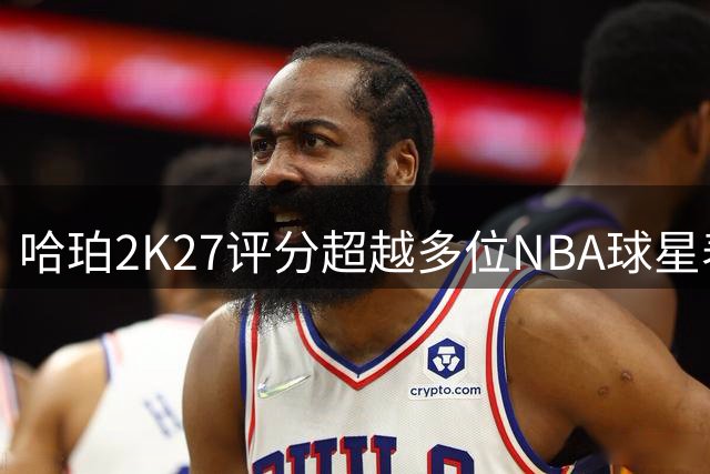 哈珀2K27评分超越多位NBA球星表现亮眼
