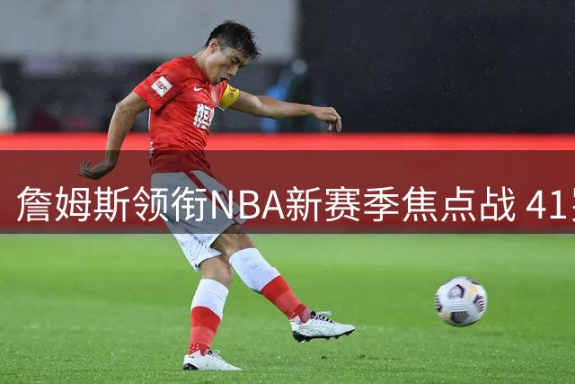 詹姆斯领衔NBA新赛季焦点战 41岁仍是联盟流量担当